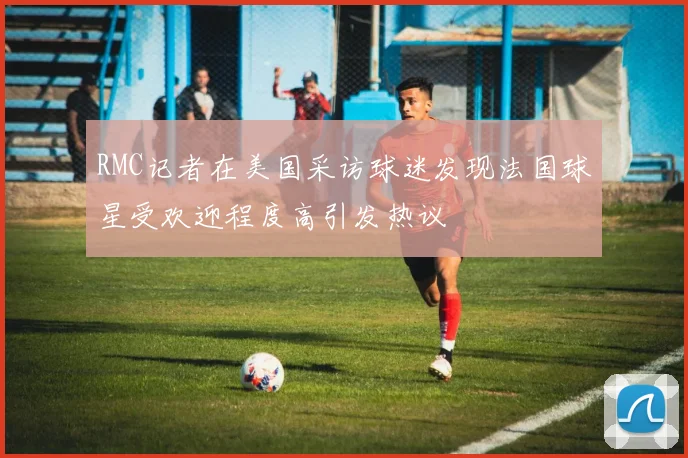 RMC记者在美国采访球迷发现法国球星受欢迎程度高引发热议