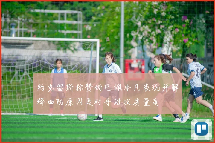约克雷斯称赞姆巴佩非凡表现并解释回防原因是对手进攻质量高