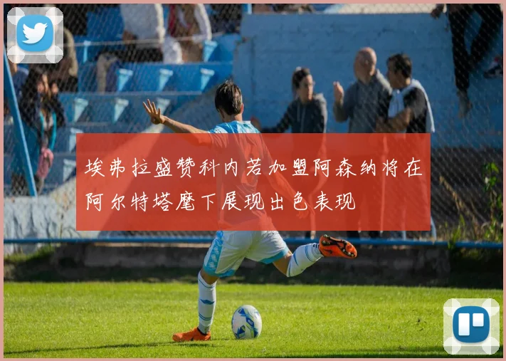 埃弗拉盛赞科内若加盟阿森纳将在阿尔特塔麾下展现出色表现