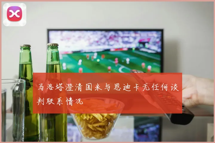 马洛塔澄清国米与恩迪卡无任何谈判联系情况