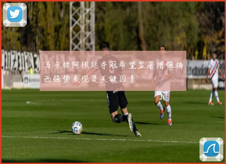 马卡称阿根廷夺冠希望显著增强梅西强势表现是关键因素