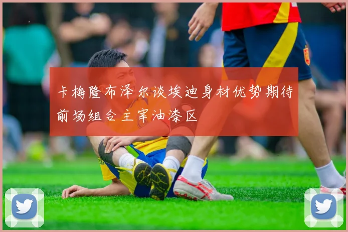 卡梅隆布泽尔谈埃迪身材优势期待前场组合主宰油漆区