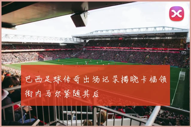 巴西足球传奇出场记录揭晓卡福领衔内马尔紧随其后
