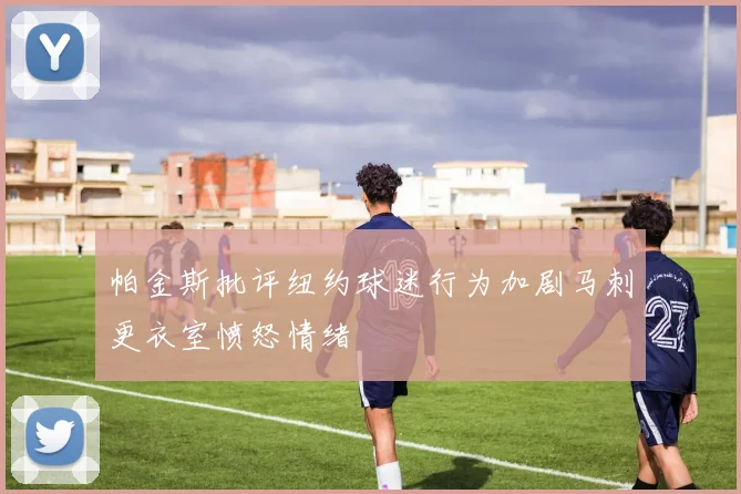 帕金斯批评纽约球迷行为加剧马刺更衣室愤怒情绪