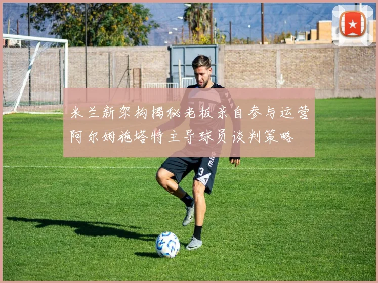 米兰新架构揭秘老板亲自参与运营阿尔姆施塔特主导球员谈判策略