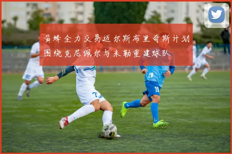 黄蜂全力交易迈尔斯布里奇斯计划围绕克尼佩尔与米勒重建球队