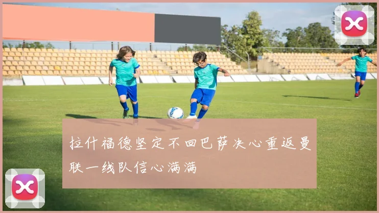 拉什福德坚定不回巴萨决心重返曼联一线队信心满满