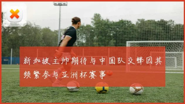 新加坡主帅期待与中国队交锋因其频繁参与亚洲杯赛事