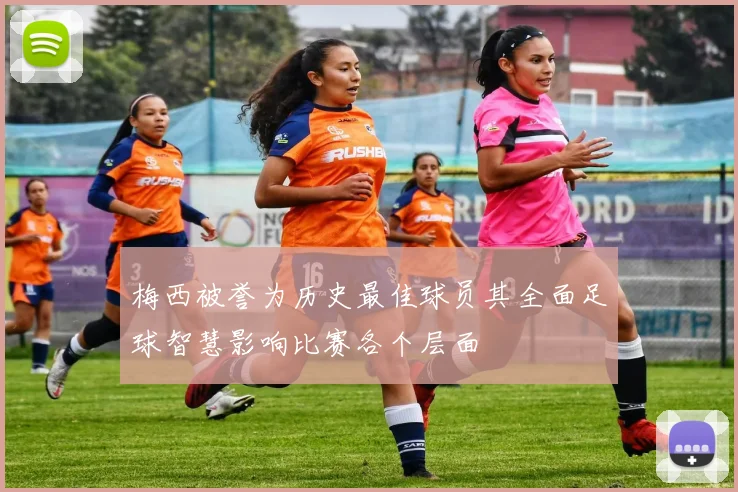 梅西被誉为历史最佳球员其全面足球智慧影响比赛各个层面