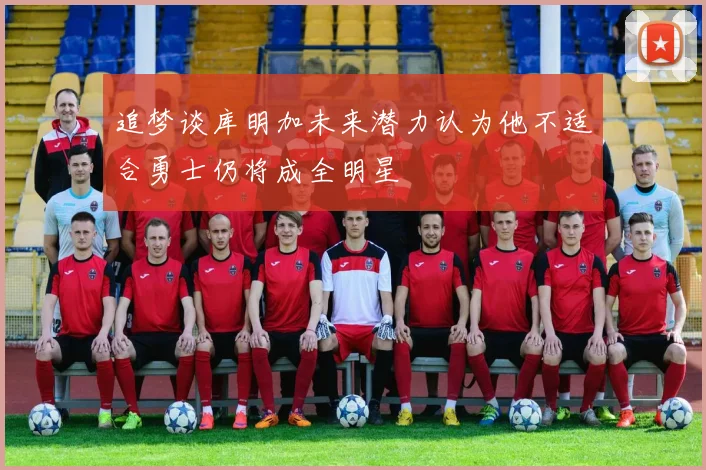 追梦谈库明加未来潜力认为他不适合勇士仍将成全明星